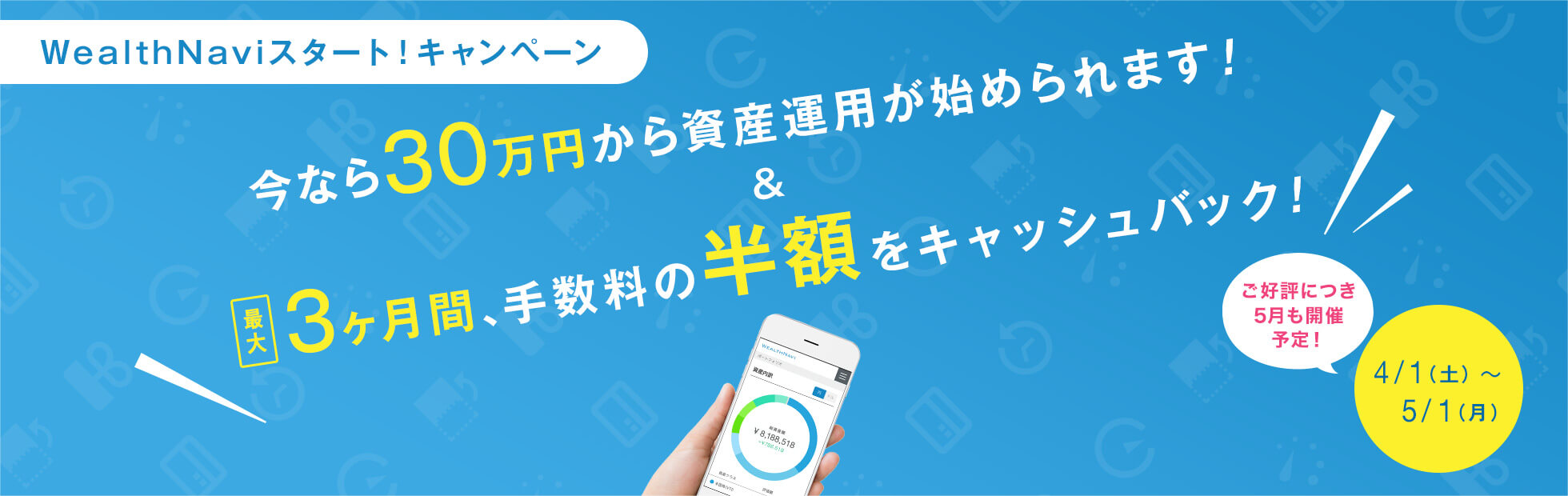 WealthNaviスタート!キャンペーン:キャンペーン期間中に資産運用を開始されたお客様は今なら30万円から資産運用の開始が可能に!また資産運用を継続したお客様には最大3ヶ月間、手数料の半額をキャッシュバック!2017年4月1日(土)から2017年5月1日(月)まで