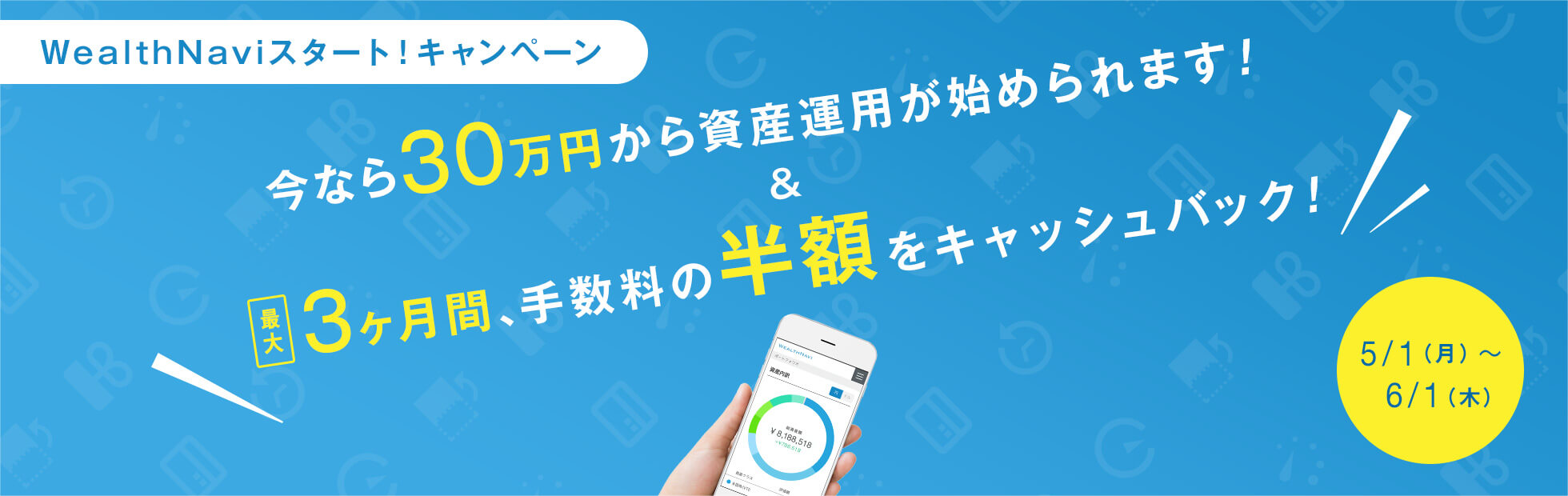 WealthNaviスタート!キャンペーン:キャンペーン期間中に資産運用を開始されたお客様は今なら30万円から資産運用の開始が可能に!また資産運用を継続したお客様には最大3ヶ月間、手数料の半額をキャッシュバック!2017年5月1日(月)から2017年6月1日(木)まで