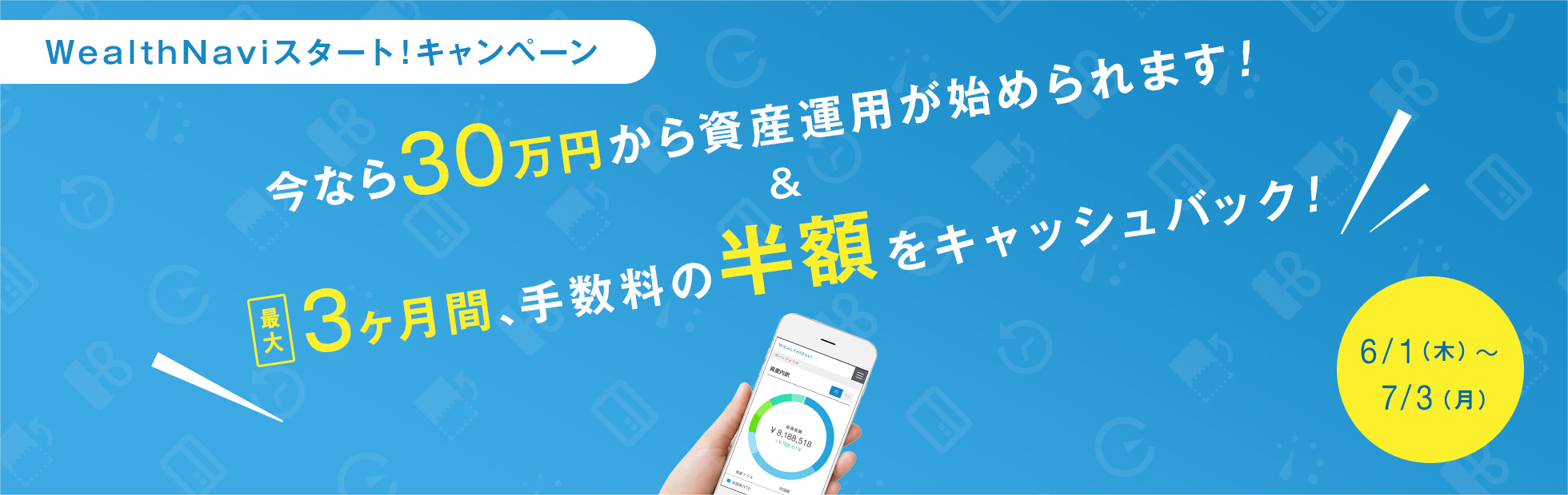 WealthNaviスタート!キャンペーン:キャンペーン期間中に資産運用を開始されたお客様は今なら30万円から資産運用の開始が可能に!また資産運用を継続したお客様には最大3ヶ月間、手数料の半額をキャッシュバック!2017年6月1日(木)から2017年7月3日(月)まで