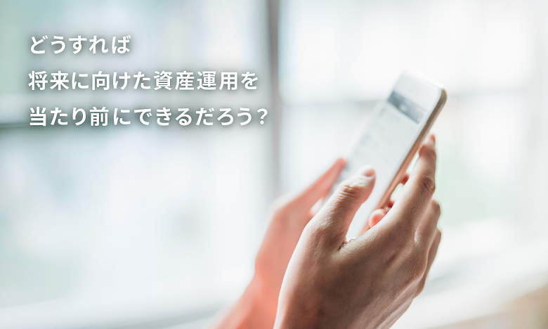 どうすれば将来に向けた資産運用を当たり前にできるだろう？